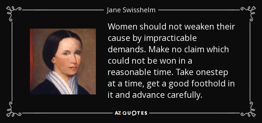 Women should not weaken their cause by impracticable demands. Make no claim which could not be won in a reasonable time. Take onestep at a time, get a good foothold in it and advance carefully. - Jane Swisshelm