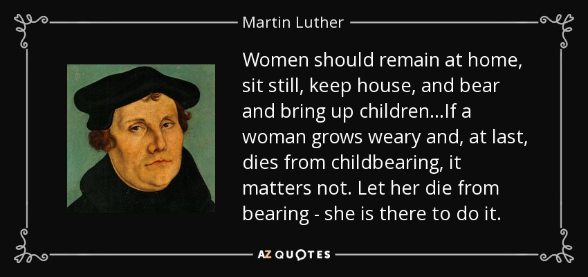 Women should remain at home, sit still, keep house, and bear and bring up children...If a woman grows weary and, at last, dies from childbearing, it matters not. Let her die from bearing - she is there to do it. - Martin Luther