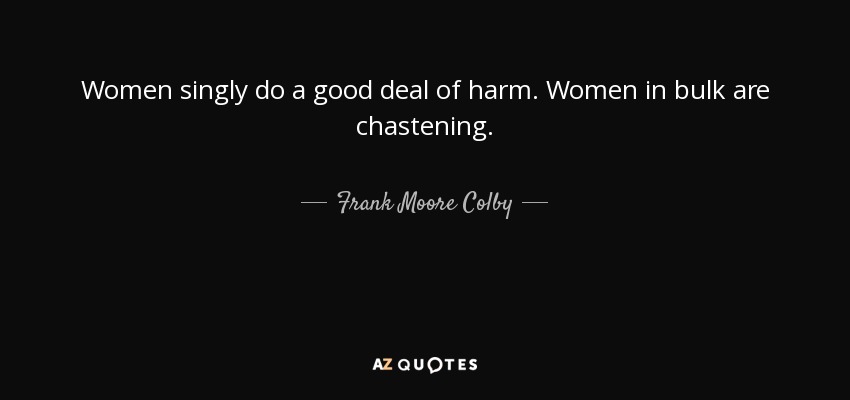 Women singly do a good deal of harm. Women in bulk are chastening. - Frank Moore Colby
