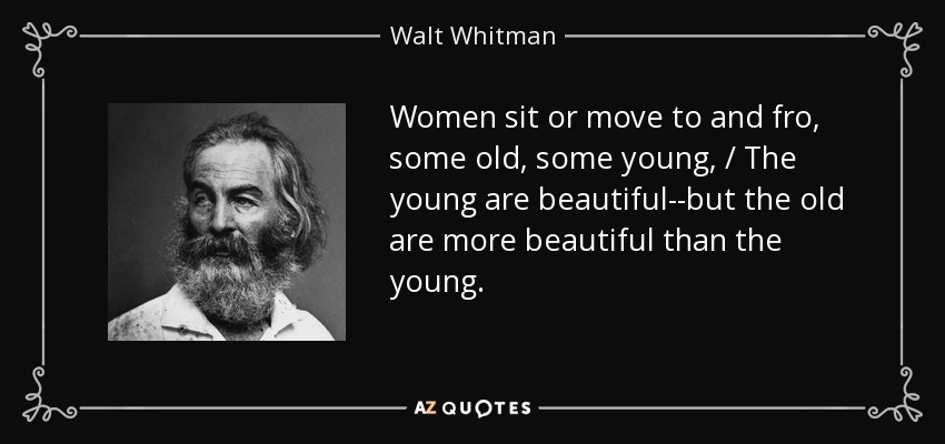 Women sit or move to and fro, some old, some young, / The young are beautiful--but the old are more beautiful than the young. - Walt Whitman