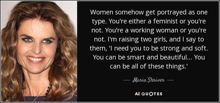 Women somehow get portrayed as one type. You're either a feminist or you're not. You're a working woman or you're not. I'm raising two girls, and I say to them, 'I need you to be strong and soft. You can be smart and beautiful... You can be all of these things.' - Maria Shriver