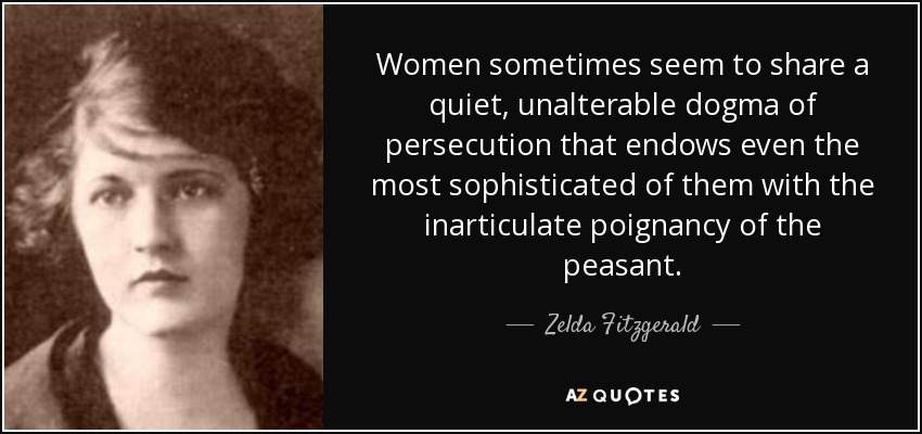 Women sometimes seem to share a quiet, unalterable dogma of persecution that endows even the most sophisticated of them with the inarticulate poignancy of the peasant. - Zelda Fitzgerald