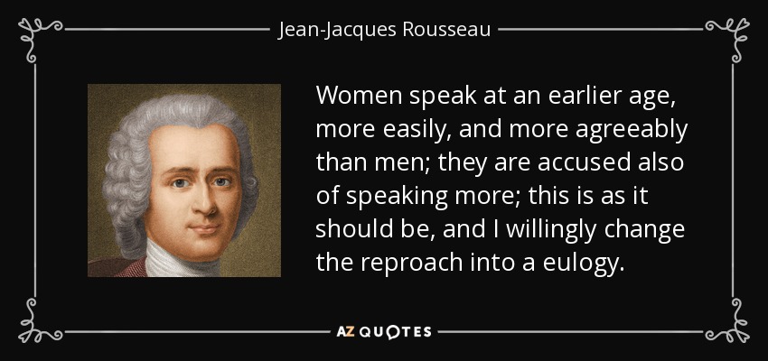 Women speak at an earlier age, more easily, and more agreeably than men; they are accused also of speaking more; this is as it should be, and I willingly change the reproach into a eulogy. - Jean-Jacques Rousseau