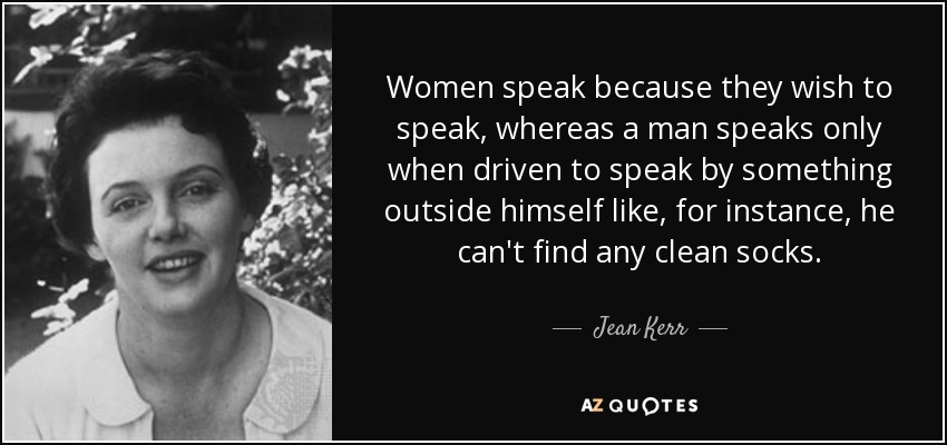 Women speak because they wish to speak, whereas a man speaks only when driven to speak by something outside himself like, for instance, he can't find any clean socks. - Jean Kerr