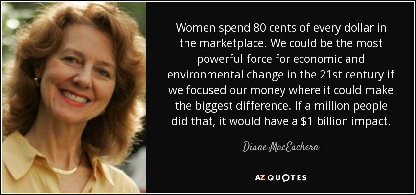 Women spend 80 cents of every dollar in the marketplace. We could be the most powerful force for economic and environmental change in the 21st century if we focused our money where it could make the biggest difference. If a million people did that, it would have a $1 billion impact. - Diane MacEachern