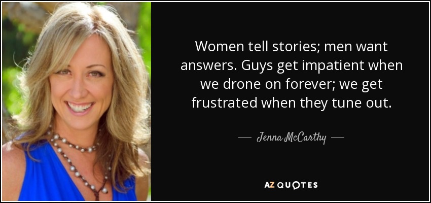Women tell stories; men want answers. Guys get impatient when we drone on forever; we get frustrated when they tune out. - Jenna McCarthy