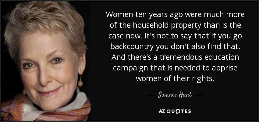 Women ten years ago were much more of the household property than is the case now. It's not to say that if you go backcountry you don't also find that. And there's a tremendous education campaign that is needed to apprise women of their rights. - Swanee Hunt