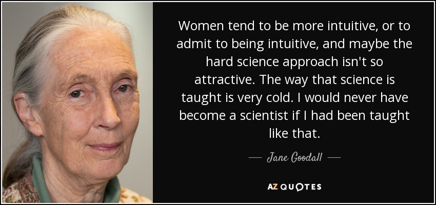 Women tend to be more intuitive, or to admit to being intuitive, and maybe the hard science approach isn't so attractive. The way that science is taught is very cold. I would never have become a scientist if I had been taught like that. - Jane Goodall