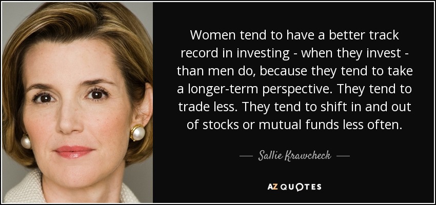 Women tend to have a better track record in investing - when they invest - than men do, because they tend to take a longer-term perspective. They tend to trade less. They tend to shift in and out of stocks or mutual funds less often. - Sallie Krawcheck