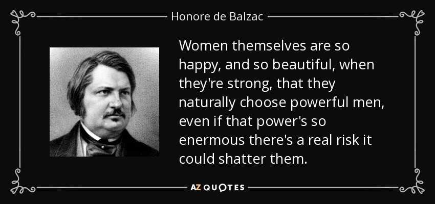 Women themselves are so happy, and so beautiful, when they're strong, that they naturally choose powerful men, even if that power's so enermous there's a real risk it could shatter them. - Honore de Balzac
