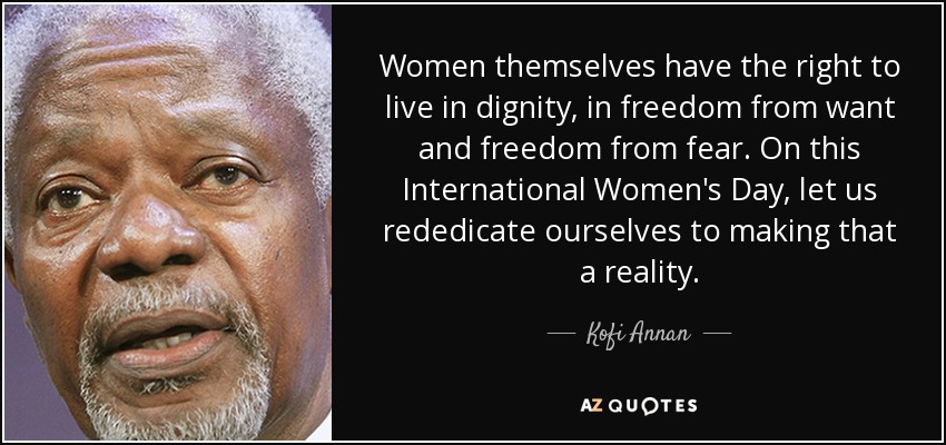 Women themselves have the right to live in dignity, in freedom from want and freedom from fear. On this International Women's Day, let us rededicate ourselves to making that a reality. - Kofi Annan