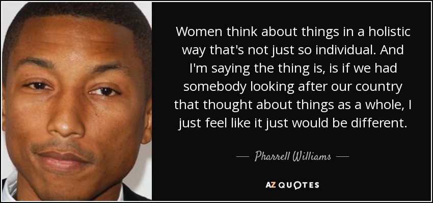 Women think about things in a holistic way that's not just so individual. And I'm saying the thing is, is if we had somebody looking after our country that thought about things as a whole, I just feel like it just would be different. - Pharrell Williams
