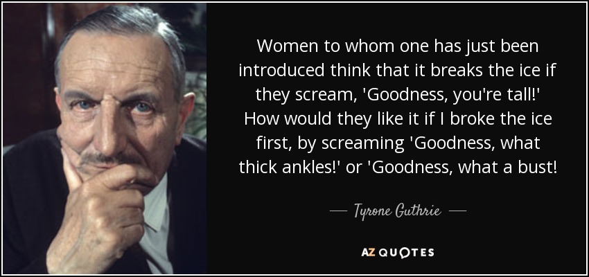 Women to whom one has just been introduced think that it breaks the ice if they scream, 'Goodness, you're tall!' How would they like it if I broke the ice first, by screaming 'Goodness, what thick ankles!' or 'Goodness, what a bust! - Tyrone Guthrie