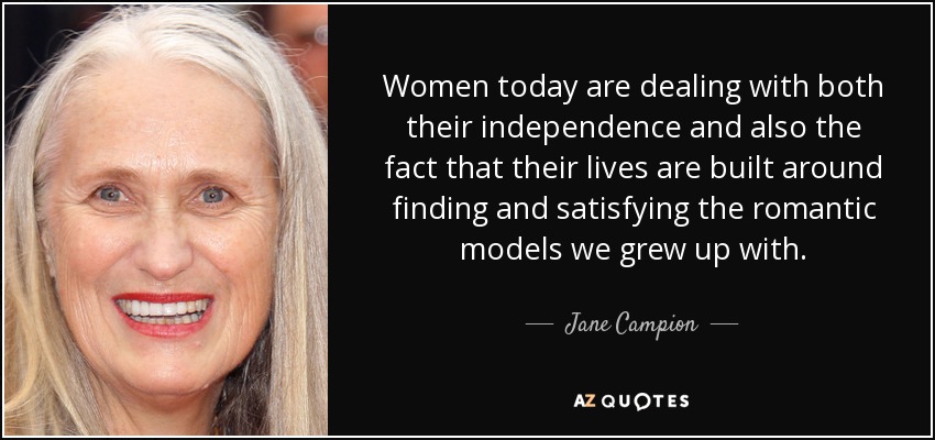 Women today are dealing with both their independence and also the fact that their lives are built around finding and satisfying the romantic models we grew up with. - Jane Campion