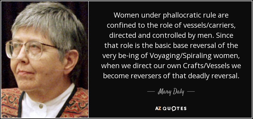 Women under phallocratic rule are confined to the role of vessels/carriers, directed and controlled by men. Since that role is the basic base reversal of the very be-ing of Voyaging/Spiraling women, when we direct our own Crafts/Vessels we become reversers of that deadly reversal. - Mary Daly