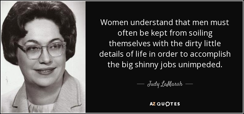Women understand that men must often be kept from soiling themselves with the dirty little details of life in order to accomplish the big shinny jobs unimpeded. - Judy LaMarsh