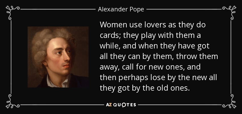 Women use lovers as they do cards; they play with them a while, and when they have got all they can by them, throw them away, call for new ones, and then perhaps lose by the new all they got by the old ones. - Alexander Pope