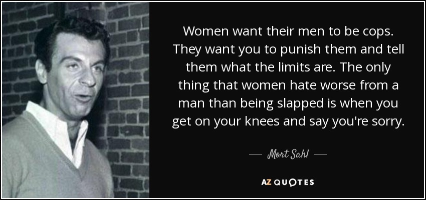 Women want their men to be cops. They want you to punish them and tell them what the limits are. The only thing that women hate worse from a man than being slapped is when you get on your knees and say you're sorry. - Mort Sahl