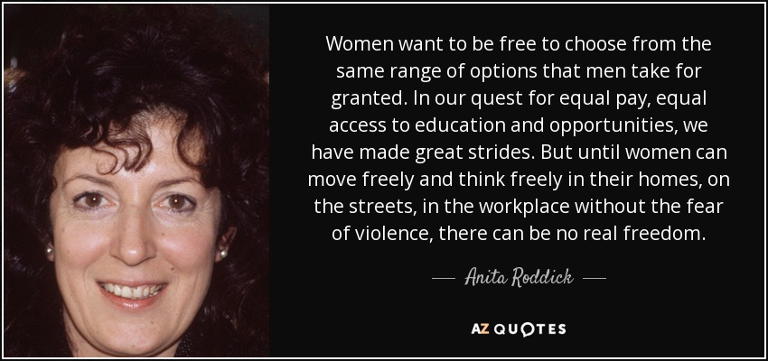 Women want to be free to choose from the same range of options that men take for granted. In our quest for equal pay, equal access to education and opportunities, we have made great strides. But until women can move freely and think freely in their homes, on the streets, in the workplace without the fear of violence, there can be no real freedom. - Anita Roddick