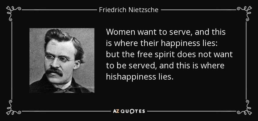 Women want to serve, and this is where their happiness lies: but the free spirit does not want to be served, and this is where hishappiness lies. - Friedrich Nietzsche