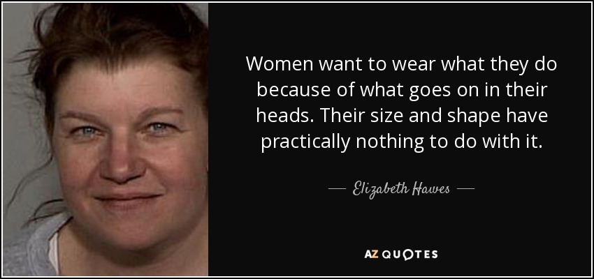 Women want to wear what they do because of what goes on in their heads. Their size and shape have practically nothing to do with it. - Elizabeth Hawes