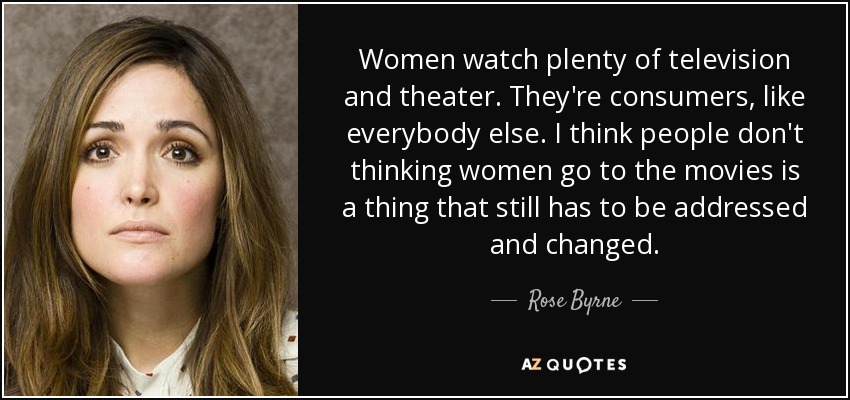 Women watch plenty of television and theater. They're consumers, like everybody else. I think people don't thinking women go to the movies is a thing that still has to be addressed and changed. - Rose Byrne