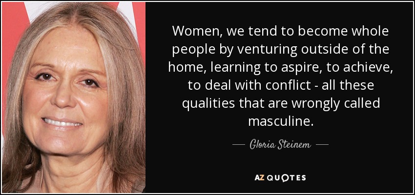 Women, we tend to become whole people by venturing outside of the home, learning to aspire, to achieve, to deal with conflict - all these qualities that are wrongly called masculine. - Gloria Steinem