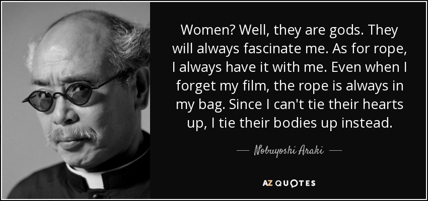 Women? Well, they are gods. They will always fascinate me. As for rope, I always have it with me. Even when I forget my film, the rope is always in my bag. Since I can't tie their hearts up, I tie their bodies up instead. - Nobuyoshi Araki