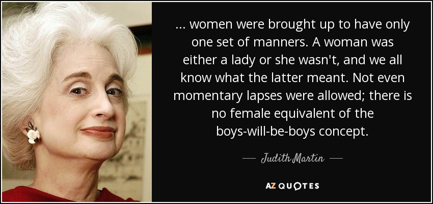 . . . women were brought up to have only one set of manners. A woman was either a lady or she wasn't, and we all know what the latter meant. Not even momentary lapses were allowed; there is no female equivalent of the boys-will-be-boys concept. - Judith Martin