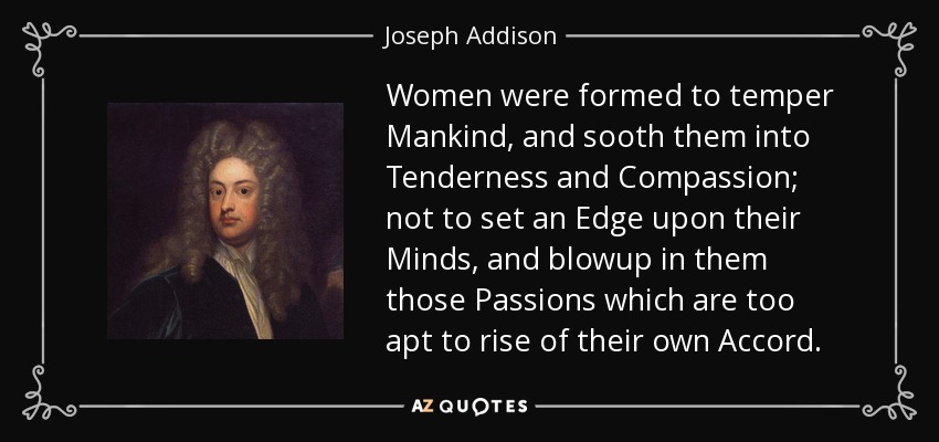 Women were formed to temper Mankind, and sooth them into Tenderness and Compassion; not to set an Edge upon their Minds, and blowup in them those Passions which are too apt to rise of their own Accord. - Joseph Addison