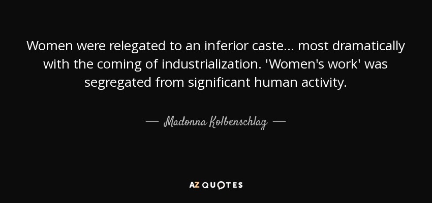 Women were relegated to an inferior caste ... most dramatically with the coming of industrialization. 'Women's work' was segregated from significant human activity. - Madonna Kolbenschlag