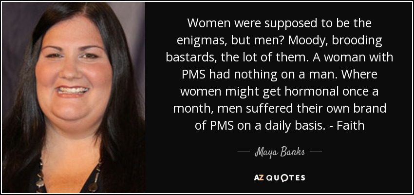 Women were supposed to be the enigmas, but men? Moody, brooding bastards, the lot of them. A woman with PMS had nothing on a man. Where women might get hormonal once a month, men suffered their own brand of PMS on a daily basis. - Faith - Maya Banks