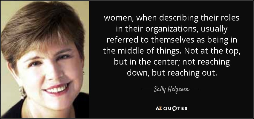 women, when describing their roles in their organizations, usually referred to themselves as being in the middle of things. Not at the top, but in the center; not reaching down, but reaching out. - Sally Helgesen
