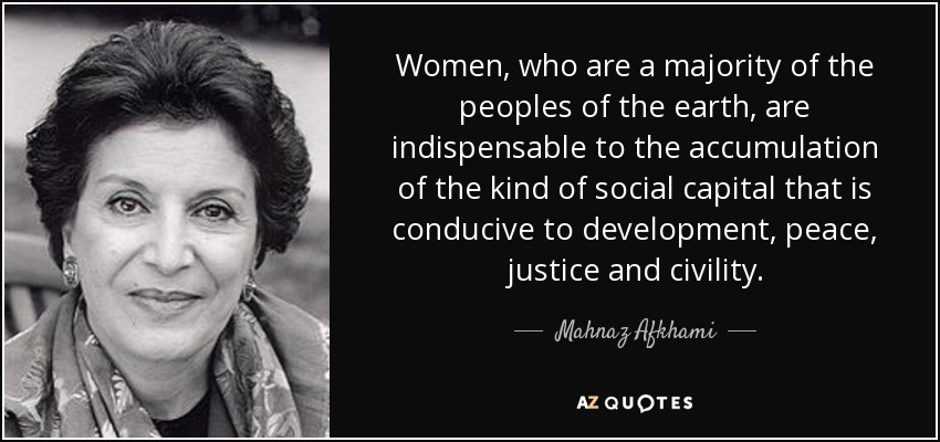 Women, who are a majority of the peoples of the earth, are indispensable to the accumulation of the kind of social capital that is conducive to development, peace, justice and civility. - Mahnaz Afkhami