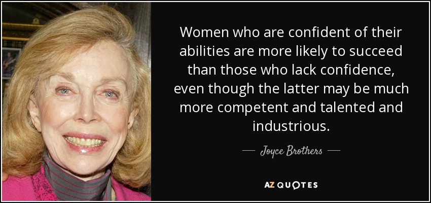 Women who are confident of their abilities are more likely to succeed than those who lack confidence, even though the latter may be much more competent and talented and industrious. - Joyce Brothers
