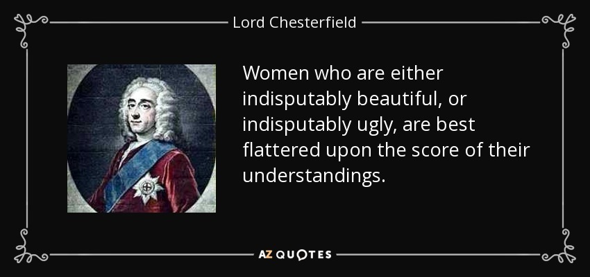 Women who are either indisputably beautiful, or indisputably ugly, are best flattered upon the score of their understandings. - Lord Chesterfield