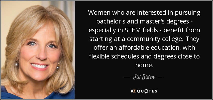 Women who are interested in pursuing bachelor's and master's degrees - especially in STEM fields - benefit from starting at a community college. They offer an affordable education, with flexible schedules and degrees close to home. - Jill Biden