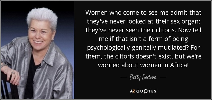 Women who come to see me admit that they've never looked at their sex organ; they've never seen their clitoris. Now tell me if that isn't a form of being psychologically genitally mutilated? For them, the clitoris doesn't exist, but we're worried about women in Africa! - Betty Dodson