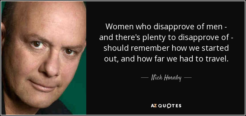 Women who disapprove of men - and there's plenty to disapprove of - should remember how we started out, and how far we had to travel. - Nick Hornby