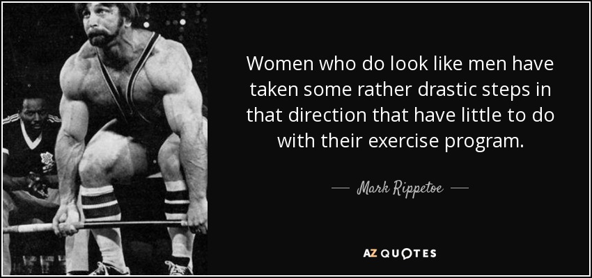 Women who do look like men have taken some rather drastic steps in that direction that have little to do with their exercise program. - Mark Rippetoe