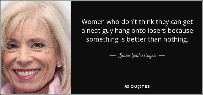 Women who don't think they can get a neat guy hang onto losers because something is better than nothing. - Laura Schlessinger