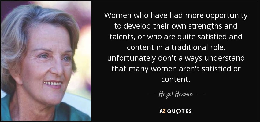 Women who have had more opportunity to develop their own strengths and talents, or who are quite satisfied and content in a traditional role, unfortunately don't always understand that many women aren't satisfied or content. - Hazel Hawke