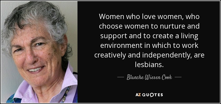 Women who love women, who choose women to nurture and support and to create a living environment in which to work creatively and independently, are lesbians. - Blanche Wiesen Cook
