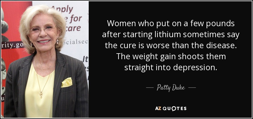 Women who put on a few pounds after starting lithium sometimes say the cure is worse than the disease. The weight gain shoots them straight into depression. - Patty Duke