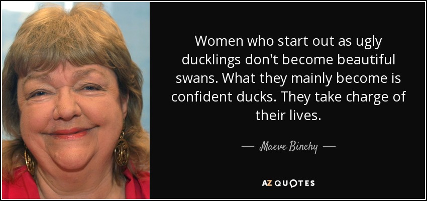 Women who start out as ugly ducklings don't become beautiful swans. What they mainly become is confident ducks. They take charge of their lives. - Maeve Binchy