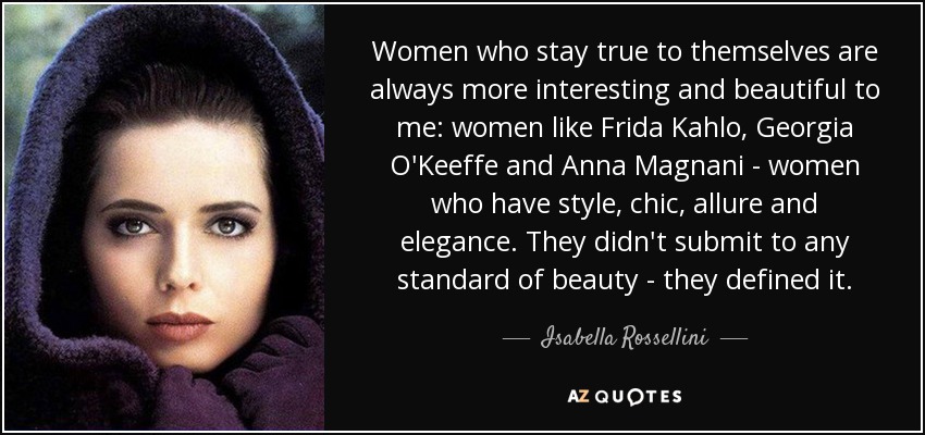 Women who stay true to themselves are always more interesting and beautiful to me: women like Frida Kahlo, Georgia O'Keeffe and Anna Magnani - women who have style, chic, allure and elegance. They didn't submit to any standard of beauty - they defined it. - Isabella Rossellini