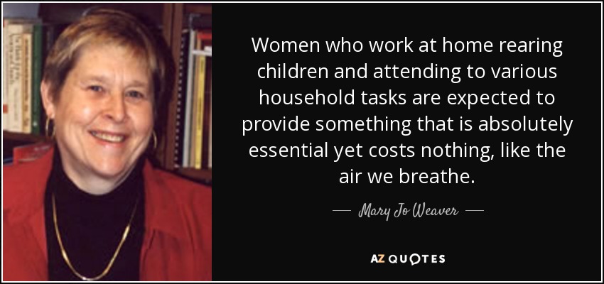 Women who work at home rearing children and attending to various household tasks are expected to provide something that is absolutely essential yet costs nothing, like the air we breathe. - Mary Jo Weaver