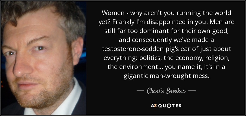 Women - why aren't you running the world yet? Frankly I'm disappointed in you. Men are still far too dominant for their own good, and consequently we've made a testosterone-sodden pig's ear of just about everything: politics, the economy, religion, the environment ... you name it, it's in a gigantic man-wrought mess. - Charlie Brooker