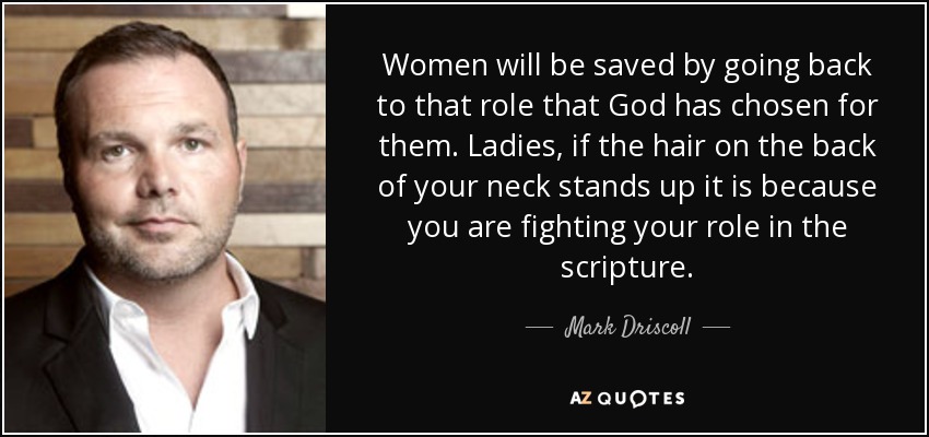 Women will be saved by going back to that role that God has chosen for them. Ladies, if the hair on the back of your neck stands up it is because you are fighting your role in the scripture. - Mark Driscoll