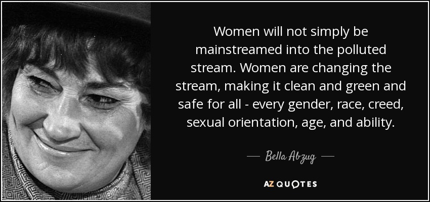 Women will not simply be mainstreamed into the polluted stream. Women are changing the stream, making it clean and green and safe for all - every gender, race, creed, sexual orientation, age, and ability. - Bella Abzug